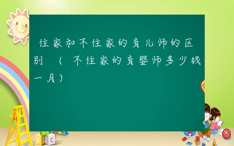 住家和不住家的育儿师的区别 (不住家的育婴师多少钱一月)